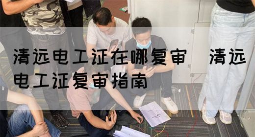 清远电工证在哪复审（清远电工证复审指南）