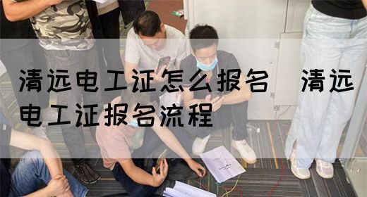 清远电工证怎么报名（清远电工证报名流程）