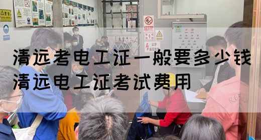 清远考电工证一般要多少钱（清远电工证考试费用）