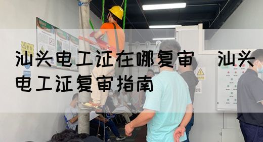汕头电工证在哪复审（汕头电工证复审指南）