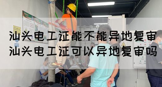 汕头电工证能不能异地复审（汕头电工证可以异地复审吗）