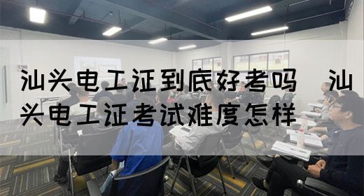 汕头电工证到底好考吗（汕头电工证考试难度怎样）