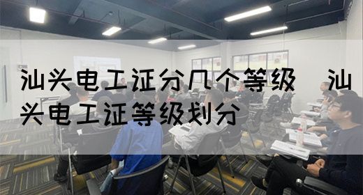 汕头电工证分几个等级（汕头电工证等级划分）