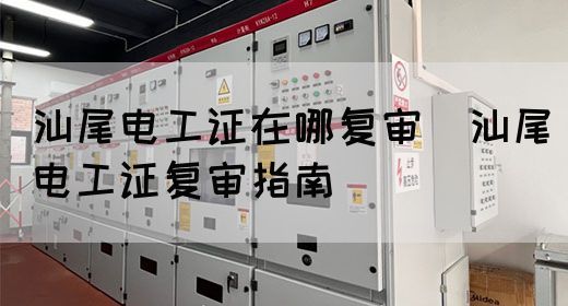 汕尾电工证在哪复审（汕尾电工证复审指南）(图1)