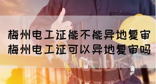 梅州电工证能不能异地复审（梅州电工证可以异地复审吗）(图1)