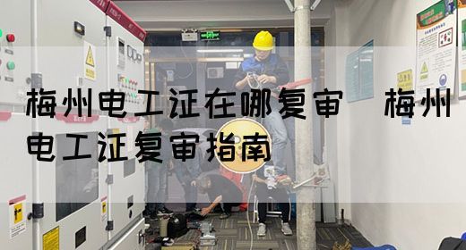 梅州电工证在哪复审（梅州电工证复审指南）