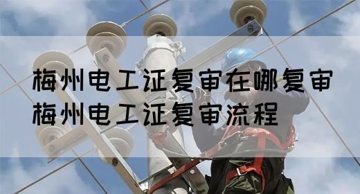 梅州电工证复审在哪复审（梅州电工证复审流程）(图1)