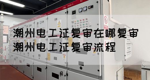 潮州电工证复审在哪复审（潮州电工证复审流程）