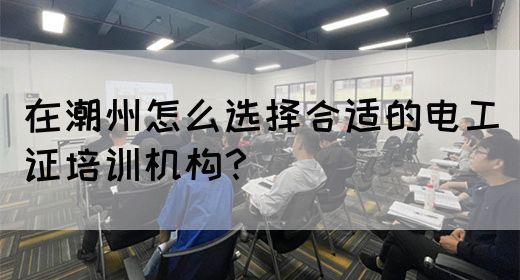在潮州怎么选择合适的电工证培训机构？