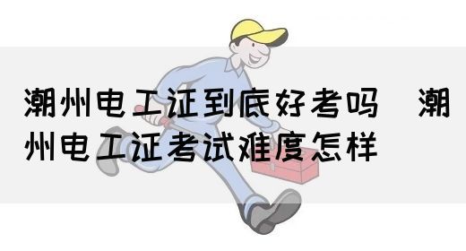 潮州电工证到底好考吗（潮州电工证考试难度怎样）