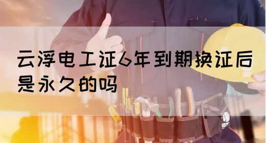 云浮电工证6年到期换证后是永久的吗