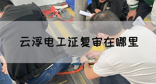 云浮电工证复审在哪里