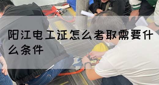 阳江电工证怎么考取需要什么条件