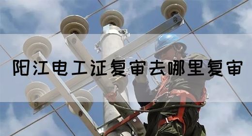 阳江电工证复审去哪里复审