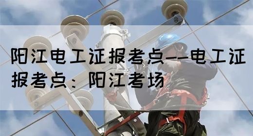 阳江电工证报考点--电工证报考点：阳江考场(图1)