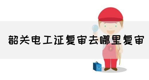 韶关电工证复审去哪里复审